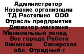 Администратор › Название организации ­ ТД Растяпино, ООО › Отрасль предприятия ­ Директор магазина › Минимальный оклад ­ 1 - Все города Работа » Вакансии   . Самарская обл.,Отрадный г.